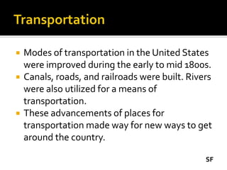    Modes of transportation in the United States
    were improved during the early to mid 1800s.
   Canals, roads, and railroads were built. Rivers
    were also utilized for a means of
    transportation.
   These advancements of places for
    transportation made way for new ways to get
    around the country.

                                                 SF
 