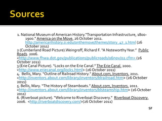 1. National Museum of American History.“Transportation Infrastructure, 1800-
      1900.” America on the Move. 26 October 2011.
      http://americanhistory.si.edu/onthemove/themes/story_47_1.html (26
      October 2011)
2 (Cumberland Road Picture).Weingroff, Richard F. “A Noteworthy Year.” Public
Roads. 2006.
<http://www.fhwa.dot.gov/publications/publicroads/06nov/02.cfm> (26
October 2011)
3 (Erie Canal Picture). “Locks on the Erie Canal.” The Erie Canal. 2000.
<http://www.eriecanal.org/locks.html> (26 October 2011)
4. Bellis, Mary. “Outline of Railroad History.” About.com, Inventors. 2011.
<http://inventors.about.com/library/inventors/blrailroad.htm> (26 October
2011)
5. Bellis, Mary. “The History of Steamboats.” About.com, Inventors. 2011.
<http://inventors.about.com/library/inventors/blsteamship.htm> (26 October
2011)
6. (Riverboat picture). “Welcome to Riverboat Discovery.” Riverboat Discovery.
2006. <http://riverboatdiscovery.com/>(26 October 2011)
                                                                            SF
 