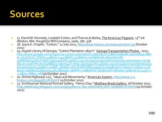    17. David M. Kennedy, Lizabeth Cohen, and Thomas A.Bailey, The American Pageant, 13th ed.
    (Boston, MA: Houghton Mill Company, 2006, 287- 318
   18. Joyce E. Chaplin, “Cotton,” 21 July 2011, http://www.history.com/topics/cotton (30 October
    2011)
   19. Digital Library of Georgia, “Cotton Plantation 1850’s” Georgia Transportation Photos , 2011,
    http://www.google.com/imgres?q=cotton+plantation+1850s&um=1&hl=en&safe=active&sa=N&r
    lz=1G1GGLQ_ENUS244&biw=1440&bih=741&tbm=isch&tbnid=ofo3m62mR-
    59KM:&imgrefurl=http://georgiainfo.galileo.usg.edu/gatransportphotos/cottonplantation.htm&
    docid=xnekYP7uKjO3yM&itg=1&imgurl=http://georgiainfo.galileo.usg.edu/gatransportphotos/co
    ttonplantation.jpg&w=576&h=382&ei=sACqTvDnFMO4tgegnZ3vDg&zoom=1&iact=rc&dur=426
    &sig=108581704097597441647&page=1&tbnh=118&tbnw=163&start=0&ndsp=30&ved=1t:429,r:2
    ,s:0&tx=78&ty=78 (30 October 2011)
   20. Online Highways LLC, “Ideas and Movements,” American System, http://www.u-s-
    history.com/pages/h278.html ( 29 October 2011)
   21. Smithsonian National Portrait Gallery, “Henry Clay,” Matthew Brady Gallery, 18 October 2011,
    http://elektratig.blogspot.com/2009/05/henry-clay-outsmarts-john-randolph-of.html (29 October
    2011)




                                                                                                 HM
 