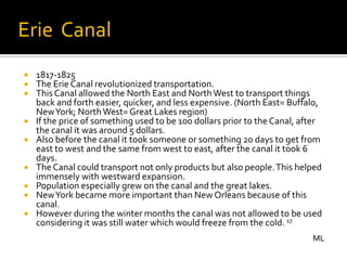 Erie Canal
   1817-1825
   The Erie Canal revolutionized transportation.
   This Canal allowed the North East and North West to transport things
    back and forth easier, quicker, and less expensive. (North East= Buffalo,
    New York; North West= Great Lakes region)
   If the price of something used to be 100 dollars prior to the Canal, after
    the canal it was around 5 dollars.
   Also before the canal it took someone or something 20 days to get from
    east to west and the same from west to east, after the canal it took 6
    days.
   The Canal could transport not only products but also people. This helped
    immensely with westward expansion.
   Population especially grew on the canal and the great lakes.
   New York became more important than New Orleans because of this
    canal.
   However during the winter months the canal was not allowed to be used
    considering it was still water which would freeze from the cold. 17
                                                                           ML
 