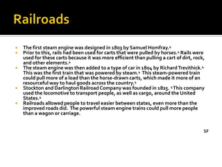    The first steam engine was designed in 1803 by Samuel Homfray.4
   Prior to this, rails had been used for carts that were pulled by horses.4 Rails were
    used for these carts because it was more efficient than pulling a cart of dirt, rock,
    and other elements.4
   The steam engine was then added to a type of car in 1804 by Richard Trevithick.4
    This was the first train that was powered by steam.4 This steam-powered train
    could pull more of a load than the horse-drawn carts, which made it more of an
    resourceful way to haul goods across the country.4
   Stockton and Darlington Railroad Company was founded in 1825. 4 This company
    used the locomotive to transport people, as well as cargo, around the United
    States.4
   Railroads allowed people to travel easier between states, even more than the
    improved roads did. The powerful steam engine trains could pull more people
    than a wagon or carriage.


                                                                                        SF
 