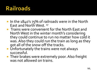 In the 1840’s 75% of railroads were in the North
  East and North West. 17
 Trains were convenient for the North East and
  North West in the winter month’s considering
  they could continue to run no matter how cold it
  was. Also they could run the train as long as they
  got all of the snow off the tracks.
 Unfortunately the trains were not always
  successful.
 Their brakes were extremely poor. Also freight
  was not allowed on trains.
                                                  ML
 