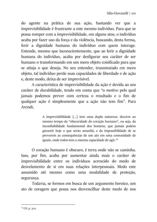 Silio Giovanelli | 101
do agente na prática de sua ação, bastando ver que a
imprevisibilidade é frustrante a este mesmo indivíduo. Para que se
possa romper com a imprevisibilidade, em alguns atos, o indivíduo
acaba por fazer uso da força e da violência, buscando, desta forma,
ferir a dignidade humana do indivíduo com quem interage.
Entende, mesmo que inconscientemente, que ao ferir a dignidade
humana do indivíduo, acaba por desfigurar seu caráter de ser
humano o transformando em um mero objeto coisificado para que
se atinja o que deseja. No seu entender, transmutado em mero
objeto, tal indivíduo perde suas capacidades de liberdade e de ação
e, deste modo, deixa de ser imprevisível.
A característica de imprevisibilidade da ação é devida ao seu
caráter de durabilidade, tendo em conta que “o motivo pelo qual
jamais podemos prever com certeza o resultado e o fim de
qualquer ação é simplesmente que a ação não tem fim”. Para
Arendt,
A imprevisibilidade [...] tem uma dupla natureza: decorre ao
mesmo tempo da “obscuridade do coração humano”, ou seja, da
inconfiabilidade fundamental dos homens, que jamais podem
garantir hoje o que serão amanhã, e da impossibilidade de se
preverem as consequências de um ato em uma comunidade de
iguais, onde todos tem a mesma capacidade de agir.22
O coração humano é obscuro, é terra onde não se caminha.
Isso, por fim, acaba por aumentar ainda mais o caráter de
imprevisibilidade entre os indivíduos acrescido do medo de
desvelamento de si em suas relações interpessoais. Medo este
assumido até mesmo como uma modalidade de proteção,
segurança.
Todavia, se formos em busca de um argumento heroico, um
ato de coragem que possa nos desvencilhar deste medo de nos
22
CH, p. 302.
 