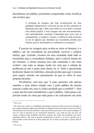 102 | A diluição da Dignidade Humana em Hannah Arendt
desvelarmos em público, precisamos compreender como Arendt já
nos revelara que:
A conotação de coragem, que hoje reconhecemos ser uma
qualidade indispensável a um herói, já está, de fato, presente na
disposição para agir e falar, para inserir-se no mundo e começar
uma estória própria. E essa coragem não está necessariamente,
nem principalmente, associada à disposição para arcar com as
consequências; a coragem e mesmo a audácia já estão presentes
no ato de alguém que abandona seu esconderijo privado para
mostrar quem é, desvelando-se e exibindo-se a si próprio.23
É preciso ter coragem para revelar-se entre os homens, ir a
público, sair do comodismo da privacidade, escrever a própria
estória, agir. Contudo, vivemos em uma sociedade onde tudo se
encaminha para a acomodação letárgica, para a inércia latente do
ser humano. A mente humana tem sido conduzida a não mais
evoluir24
, não mais se alargar tendo em vista que a solução de
problemas já não é posta mais diante de si. Tudo é apresentado
facilmente diante do indivíduo, colocado pronto para que o mesmo
nem sequer exercite seu pensamento no que se refira às suas
próprias decisões.
Percebemos, com isso, que “a ação, portanto, não apenas
mantém a mais íntima relação com a parte pública do mundo
comum a todos nós, mas é a única atividade que o constitui”25
. Sem
a ação não há como entendermos o que é público. Tudo passa a ser
privado tendo em vista que tudo passa a ser unicamente um meio
23
CH, p. 231.
24
Me refiro aqui à todas as comodidades apresentadas atualmente pelos avanços da tecnologia. O
que, a algumas décadas exigiam dos indivíduos um dispêndio maior de energia e mesmo de exercício
mental, hoje já não mais são solicitados. O que para muitos possa parecer um avanço tecnológico, ao
meu ver, mais se aproxima de um relaxamento intelectual, o que acaba por fim, por gerar até
mesmo o desprezo pelas disciplinas formativas escolares que exijam dos estudantes uma maior
capacidade reflexiva. Não mais se aprende, simplesmente se decora. E, se não se aprende, não se
busca também outras formas de se fazer aquilo que, de tal modo, já está posto e pronto, dado de
bandeja.
25
CH, p. 245.
 