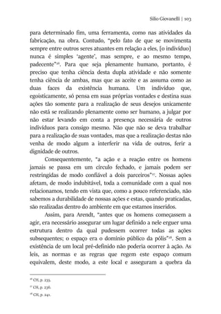 Silio Giovanelli | 103
para determinado fim, uma ferramenta, como nas atividades da
fabricação, na obra. Contudo, “pelo fato de que se movimenta
sempre entre outros seres atuantes em relação a eles, [o indivíduo]
nunca é simples ‘agente’, mas sempre, e ao mesmo tempo,
padecente”26
. Para que seja plenamente humano, portanto, é
preciso que tenha ciência desta dupla atividade e não somente
tenha ciência de ambas, mas que as aceite e as assuma como as
duas faces da existência humana. Um indivíduo que,
egoisticamente, só pensa em suas próprias vontades e destina suas
ações tão somente para a realização de seus desejos unicamente
não está se realizando plenamente como ser humano, a julgar por
não estar levando em conta a presença necessária de outros
indivíduos para consigo mesmo. Não que não se deva trabalhar
para a realização de suas vontades, mas que a realização destas não
venha de modo algum a interferir na vida de outros, ferir a
dignidade de outros.
Consequentemente, “a ação e a reação entre os homens
jamais se passa em um círculo fechado, e jamais podem ser
restringidas de modo confiável a dois parceiros”27
. Nossas ações
afetam, de modo indubitável, toda a comunidade com a qual nos
relacionamos, tendo em vista que, como a pouco referenciado, não
sabemos a durabilidade de nossas ações e estas, quando praticadas,
são realizadas dentro do ambiente em que estamos inseridos.
Assim, para Arendt, “antes que os homens começassem a
agir, era necessário assegurar um lugar definido a nele erguer uma
estrutura dentro da qual pudessem ocorrer todas as ações
subsequentes; o espaço era o domínio público da pólis”28
. Sem a
existência de um local pré-definido não poderia ocorrer à ação. As
leis, as normas e as regras que regem este espaço comum
equivalem, deste modo, a este local e asseguram a quebra da
26
CH, p. 235.
27
CH, p. 236.
28
CH, p. 241.
 