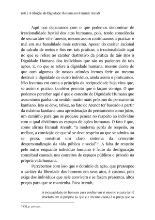 106 | A diluição da Dignidade Humana em Hannah Arendt
Aqui nos deparamos com o que podemos denominar de
irracionalidade bestial dos atos humanos, pois, tendo consciência
de seu caráter vil e funesto, mesmo assim continuamos a praticar o
mal em sua banalidade mais extrema. Apesar do caráter racional
do calculo de meios e fins em tais práticas, a irracionalidade aqui
no que se refere ao caráter destrutivo da prática de tais atos à
Dignidade Humana dos indivíduos que são os pacientes de tais
ações. E, no que se refere à dignidade humana, mesmo ciente de
que com algumas de nossas atitudes iremos ferir ou mesmo
destruir a dignidade de outro indivíduo, ainda assim o praticamos.
Não levamos em conta o princípio da reciprocidade haja vista que,
se assim o pratico, também permito que o façam comigo. O que
podemos perceber aqui é que o conceito de Dignidade Humana que
assumimos ganha um sentido muito mais próximo do pensamento
kantiano. Isto se deve, talvez, ao fato de Arendt ter buscado a partir
da máxima kantiana uma aproximação do pensamento como juízo,
um caminho para que se pudesse pensar no respeito ao indivíduo
com o qual dividimos os espaços de ações humanas. O fato é que,
como afirma Hannah Arendt, “a moderna perda de respeito, ou
melhor, a convicção de que só se deve respeito ao que se admira ou
se preza, constitui um claro sintoma da crescente
despersonalização da vida pública e social”37
. A falta de respeito
pelo outro enquanto indivíduo humano é fruto da desfiguração
conceitual causada nos conceitos de espaços públicos e privado na
própria vida humana.
Percebemos com isso que o domínio da ação, que pressupõe
o caráter da liberdade dos homens em seus atos, é custoso, pois
exige dos indivíduos que nele convivem e se fazem presentes, altos
preços para que se mantenha. Para Arendt,
A incapacidade do homem para confiar em si mesmo e para ter fé
absoluta em si próprio (o que é a mesma coisa) é o preço que os
37
CH, p. 300-301.
 
