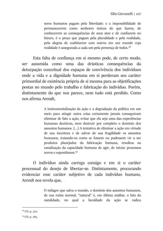 Silio Giovanelli | 107
seres humanos pagam pela liberdade; e a impossibilidade de
permanecerem como senhores únicos do que fazem, de
conhecerem as consequências de seus atos e de confiarem no
futuro, é o preço que pagam pela pluralidade e pela realidade,
pela alegria de coabitarem com outros em um mundo cuja
realidade é assegurada a cada um pela presença de todos.38
Esta falta de confiança em si mesmo pode, de certo modo,
ser assumida como uma das drásticas consequências da
deturpação conceitual dos espaços de convivência dos indivíduos
onde a vida e a dignidade humana em si perderam seu caráter
primordial de existência própria de si mesma para as objetificações
postas no mundo pelo trabalho e fabricação do indivíduo. Porém,
distintamente do que nos parece, nem tudo está perdido. Como
nos afirma Arendt,
A instrumentalização da ação e a degradação da política em um
meio para atingir outra coisa certamente jamais conseguiram
eliminar de fato a ação, evitar que ela seja uma das experiências
humanas decisivas, nem destruir por completo o domínio dos
assuntos humanos. [...] A tentativa de eliminar a ação em virtude
de sua incerteza e de salvar de sua fragilidade os assuntos
humanos, tratando-os como se fossem ou pudessem vir a ser
produtos planejados da fabricação humana, resultou na
canalização da capacidade humana de agir, de iniciar processos
novos e espontâneos.39
O indivíduo ainda carrega consigo e em si o caráter
processual do desejo de libertar-se. Distintamente, procurando
evidenciar esse caráter subjetivo de cada indivíduo humano,
Arendt nos revela que,
O milagre que salva o mundo, o domínio dos assuntos humanos,
de sua ruína normal, “natural” é, em última análise, o fato da
natalidade, no qual a faculdade da ação se radica
38
CH, p. 302.
39
CH, p. 285.
 