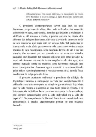 108 | A diluição da Dignidade Humana em Hannah Arendt
ontologicamente. Em outras palavras, é o nascimento de novos
seres humanos e o novo começo, a ação de que são capazes em
virtude de terem nascido.40
O problema contemporâneo talvez seja que, os atos
humanos, propriamente ditos, têm sido utilizados tão somente
como uma re-ação, auto-defesa, atitudes que exaltam e enaltecem a
violência e, até mesmo a morte, a prática sucinta de, diante dos
dilemas das relações humanas, dar cabo da vida do outro ao invés
de seu contrário, que seria sair em defesa dela. Tal problema se
torna ainda mais sério quando essa vida passa a ser ceifada antes
mesmo do seu nascimento, sem nenhum direito de vir a ser no
mundo, tão somente por ser considerada um erro das atitudes
daqueles que deveriam ter pensado em seus atos antes de agir. E,
aqui, adentramos novamente às consequências de atos que, sem
termos pensado sobre os mesmos, sem havermos pensado nas
suas consequências, devemos agora assumir a responsabilidade
pelos tais e, não simplesmente o rechaçar como se tal atitude fosse
nos liberar da culpa pelo ato feito.
É preciso, portanto, enfrentar o problema da diluição da
Dignidade Humana, a subjugação da vida que, constantemente é
utilizada como um meio para se atingir o que se deseja, haja vista
que “a vida mesma é o critério ao qual tudo mais se reporta, e os
interesses do indivíduo, bem como os interesses da humanidade,
são sempre equacionados com a vida individual ou a vida da
espécie”41
. Ou, nas palavras de Hannah Arendt e no exercício de seu
pensamento, é preciso urgentemente pensar no que estamos
fazendo.
40
CH, p. 306.
41
CH, p. 387.
 