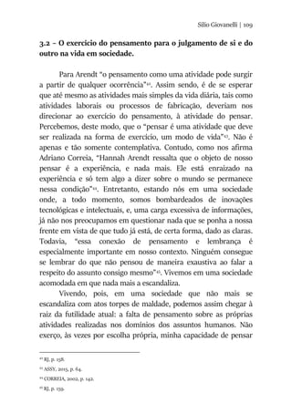 Silio Giovanelli | 109
3.2 – O exercício do pensamento para o julgamento de si e do
outro na vida em sociedade.
Para Arendt “o pensamento como uma atividade pode surgir
a partir de qualquer ocorrência”42
. Assim sendo, é de se esperar
que até mesmo as atividades mais simples da vida diária, tais como
atividades laborais ou processos de fabricação, deveriam nos
direcionar ao exercício do pensamento, à atividade do pensar.
Percebemos, deste modo, que o “pensar é uma atividade que deve
ser realizada na forma de exercício, um modo de vida”43
. Não é
apenas e tão somente contemplativa. Contudo, como nos afirma
Adriano Correia, “Hannah Arendt ressalta que o objeto de nosso
pensar é a experiência, e nada mais. Ele está enraizado na
experiência e só tem algo a dizer sobre o mundo se permanece
nessa condição”44
. Entretanto, estando nós em uma sociedade
onde, a todo momento, somos bombardeados de inovações
tecnológicas e intelectuais, e, uma carga excessiva de informações,
já não nos preocupamos em questionar nada que se ponha a nossa
frente em vista de que tudo já está, de certa forma, dado as claras.
Todavia, “essa conexão de pensamento e lembrança é
especialmente importante em nosso contexto. Ninguém consegue
se lembrar do que não pensou de maneira exaustiva ao falar a
respeito do assunto consigo mesmo”45
. Vivemos em uma sociedade
acomodada em que nada mais a escandaliza.
Vivendo, pois, em uma sociedade que não mais se
escandaliza com atos torpes de maldade, podemos assim chegar à
raiz da futilidade atual: a falta de pensamento sobre as próprias
atividades realizadas nos domínios dos assuntos humanos. Não
exerço, às vezes por escolha própria, minha capacidade de pensar
42
RJ, p. 158.
43
ASSY, 2015, p. 64.
44
CORREIA, 2002, p. 142.
45
RJ, p. 159.
 