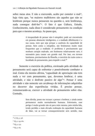 110 | A diluição da Dignidade Humana em Hannah Arendt
sobre meus atos. E não a exercendo, acabo por cometer o mal46
,
haja vista que, “os maiores malfeitores são aqueles que não se
lembram porque nunca pensaram na questão e, sem lembrança,
nada consegue detê-los”47
. O fato é que Cultura, Estudo,
Conhecimento, nada disso é considerado pensamento ou condição
para que o mesmo aconteça. Ao passo que,
A incapacidade de pensar não é estupidez; pode ser encontrada
em pessoas altamente inteligentes, e a maldade dificilmente é a
sua causa, nem que seja porque a ausência da capacidade de
pensar, bem como a estupidez, são fenômenos muito mais
frequentes que a maldade. O problema é precisamente que
nenhum coração malvado, um fenômeno relativamente raro, é
necessário para causar um grande mal. Por isso, em termos
kantianos, precisaríamos da filosofia, o exercício da razão como a
faculdade do pensamento, para impedir o mal.48
Somente o exercício da política, enviesado pela atividade do
pensamento será capaz de enfrentar e possivelmente combater o
mal. Como ela mesmo afirma, “capacidade de apreciação não tem
nada a ver com pensamento, que, devemos lembrar, é uma
atividade, e não o desfrute passivo de algo”49
. Pensar é uma
atividade e não somente um arcabouço de informações adquiridas
no decorrer das experiências vividas. É preciso pensar,
rememorando-as, exercer a atividade do pensamento sobre elas.
Contudo,
Sem dúvida, posso me recusar a pensar e lembrar, e ainda assim
permanecer muito normalmente humana. Entretanto, esse
perigo é muito grande não só para mim mesma, pois minha fala,
tendo perdida a mais elevada realização da capacidade humana
de falar, vai se tornar consequentemente sem sentido, mas
46
cf. RJ, p. 158.
47
RJ, p. 159-160.
48
RJ, p. 232.
49
RJ, p. 162.
 