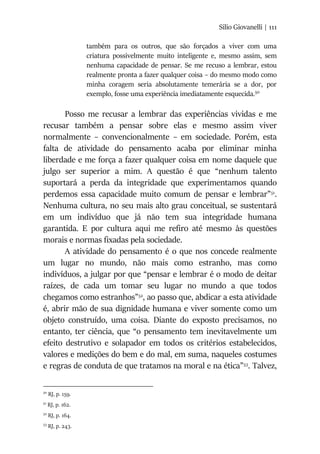 Silio Giovanelli | 111
também para os outros, que são forçados a viver com uma
criatura possivelmente muito inteligente e, mesmo assim, sem
nenhuma capacidade de pensar. Se me recuso a lembrar, estou
realmente pronta a fazer qualquer coisa – do mesmo modo como
minha coragem seria absolutamente temerária se a dor, por
exemplo, fosse uma experiência imediatamente esquecida.50
Posso me recusar a lembrar das experiências vividas e me
recusar também a pensar sobre elas e mesmo assim viver
normalmente – convencionalmente – em sociedade. Porém, esta
falta de atividade do pensamento acaba por eliminar minha
liberdade e me força a fazer qualquer coisa em nome daquele que
julgo ser superior a mim. A questão é que “nenhum talento
suportará a perda da integridade que experimentamos quando
perdemos essa capacidade muito comum de pensar e lembrar”51
.
Nenhuma cultura, no seu mais alto grau conceitual, se sustentará
em um indivíduo que já não tem sua integridade humana
garantida. E por cultura aqui me refiro até mesmo às questões
morais e normas fixadas pela sociedade.
A atividade do pensamento é o que nos concede realmente
um lugar no mundo, não mais como estranho, mas como
indivíduos, a julgar por que “pensar e lembrar é o modo de deitar
raízes, de cada um tomar seu lugar no mundo a que todos
chegamos como estranhos”52
, ao passo que, abdicar a esta atividade
é, abrir mão de sua dignidade humana e viver somente como um
objeto construído, uma coisa. Diante do exposto precisamos, no
entanto, ter ciência, que “o pensamento tem inevitavelmente um
efeito destrutivo e solapador em todos os critérios estabelecidos,
valores e medições do bem e do mal, em suma, naqueles costumes
e regras de conduta de que tratamos na moral e na ética”53
. Talvez,
50
RJ, p. 159.
51
RJ, p. 162.
52
RJ, p. 164.
53
RJ, p. 243.
 