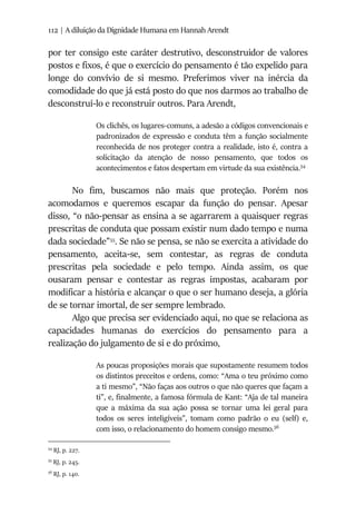 112 | A diluição da Dignidade Humana em Hannah Arendt
por ter consigo este caráter destrutivo, desconstruidor de valores
postos e fixos, é que o exercício do pensamento é tão expelido para
longe do convívio de si mesmo. Preferimos viver na inércia da
comodidade do que já está posto do que nos darmos ao trabalho de
desconstruí-lo e reconstruir outros. Para Arendt,
Os clichês, os lugares-comuns, a adesão a códigos convencionais e
padronizados de expressão e conduta têm a função socialmente
reconhecida de nos proteger contra a realidade, isto é, contra a
solicitação da atenção de nosso pensamento, que todos os
acontecimentos e fatos despertam em virtude da sua existência.54
No fim, buscamos não mais que proteção. Porém nos
acomodamos e queremos escapar da função do pensar. Apesar
disso, “o não-pensar as ensina a se agarrarem a quaisquer regras
prescritas de conduta que possam existir num dado tempo e numa
dada sociedade”55
. Se não se pensa, se não se exercita a atividade do
pensamento, aceita-se, sem contestar, as regras de conduta
prescritas pela sociedade e pelo tempo. Ainda assim, os que
ousaram pensar e contestar as regras impostas, acabaram por
modificar a história e alcançar o que o ser humano deseja, a glória
de se tornar imortal, de ser sempre lembrado.
Algo que precisa ser evidenciado aqui, no que se relaciona as
capacidades humanas do exercícios do pensamento para a
realização do julgamento de si e do próximo,
As poucas proposições morais que supostamente resumem todos
os distintos preceitos e ordens, como: “Ama o teu próximo como
a ti mesmo”, “Não faças aos outros o que não queres que façam a
ti”, e, finalmente, a famosa fórmula de Kant: “Aja de tal maneira
que a máxima da sua ação possa se tornar uma lei geral para
todos os seres inteligíveis”, tomam como padrão o eu (self) e,
com isso, o relacionamento do homem consigo mesmo.56
54
RJ, p. 227.
55
RJ, p. 245.
56
RJ, p. 140.
 