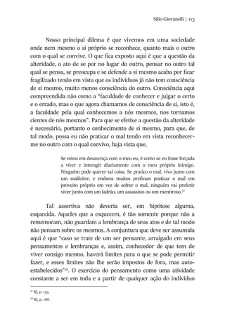 Silio Giovanelli | 113
Nosso principal dilema é que vivemos em uma sociedade
onde nem mesmo o si próprio se reconhece, quanto mais o outro
com o qual se convive. O que fica exposto aqui é que a questão da
alteridade, o ato de se por no lugar do outro, pensar no outro tal
qual se pensa, se preocupa e se defende a si mesmo acaba por ficar
fragilizado tendo em vista que os indivíduos já não tem consciência
de si mesmo, muito menos consciência do outro. Consciência aqui
compreendida não como a “faculdade de conhecer e julgar o certo
e o errado, mas o que agora chamamos de consciência de si, isto é,
a faculdade pela qual conhecemos a nós mesmos, nos tornamos
cientes de nós mesmos”. Para que se efetive a questão da alteridade
é necessário, portanto o conhecimento de si mesmo, para que, de
tal modo, possa eu não praticar o mal tendo em vista reconhecer-
me no outro com o qual convivo, haja vista que,
Se estou em desavença com o meu eu, é como se eu fosse forçada
a viver e interagir diariamente com o meu próprio inimigo.
Ninguém pode querer tal coisa. Se pratico o mal, vivo junto com
um malfeitor, e embora muitos prefiram praticar o mal em
proveito próprio em vez de sofrer o mal, ninguém vai preferir
viver junto com um ladrão, um assassino ou um mentiroso.57
Tal assertiva não deveria ser, em hipótese alguma,
esquecida. Aqueles que a esquecem, é tão somente porque não a
rememoram, não guardam a lembrança de seus atos e de tal modo
não pensam sobre os mesmos. A conjuntura que deve ser assumida
aqui é que “caso se trate de um ser pensante, arraigado em seus
pensamentos e lembranças e, assim, conhecedor de que tem de
viver consigo mesmo, haverá limites para o que se pode permitir
fazer, e esses limites não lhe serão impostos de fora, mas auto-
estabelecidos”58
. O exercício do pensamento como uma atividade
constante a ser em toda e a partir de qualquer ação do indivíduo
57
RJ, p. 155.
58
RJ, p. 166.
 