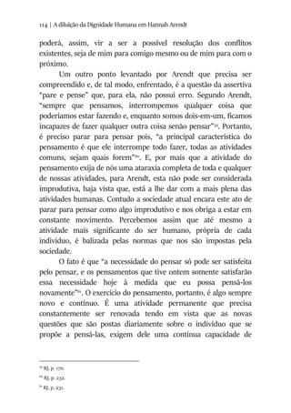 114 | A diluição da Dignidade Humana em Hannah Arendt
poderá, assim, vir a ser a possível resolução dos conflitos
existentes, seja de mim para comigo mesmo ou de mim para com o
próximo.
Um outro ponto levantado por Arendt que precisa ser
compreendido e, de tal modo, enfrentado, é a questão da assertiva
“pare e pense” que, para ela, não possui erro. Segundo Arendt,
“sempre que pensamos, interrompemos qualquer coisa que
poderíamos estar fazendo e, enquanto somos dois-em-um, ficamos
incapazes de fazer qualquer outra coisa senão pensar”59
. Portanto,
é preciso parar para pensar pois, “a principal característica do
pensamento é que ele interrompe todo fazer, todas as atividades
comuns, sejam quais forem”60
. E, por mais que a atividade do
pensamento exija de nós uma ataraxia completa de toda e qualquer
de nossas atividades, para Arendt, esta não pode ser considerada
improdutiva, haja vista que, está a lhe dar com a mais plena das
atividades humanas. Contudo a sociedade atual encara este ato de
parar para pensar como algo improdutivo e nos obriga a estar em
constante movimento. Percebemos assim que até mesmo a
atividade mais significante do ser humano, própria de cada
individuo, é balizada pelas normas que nos são impostas pela
sociedade.
O fato é que “a necessidade do pensar só pode ser satisfeita
pelo pensar, e os pensamentos que tive ontem somente satisfarão
essa necessidade hoje à medida que eu possa pensá-los
novamente”61
. O exercício do pensamento, portanto, é algo sempre
novo e contínuo. É uma atividade permanente que precisa
constantemente ser renovada tendo em vista que as novas
questões que são postas diariamente sobre o indivíduo que se
propõe a pensá-las, exigem dele uma contínua capacidade de
59
RJ, p. 170.
60
RJ, p. 232.
61
RJ, p. 231.
 