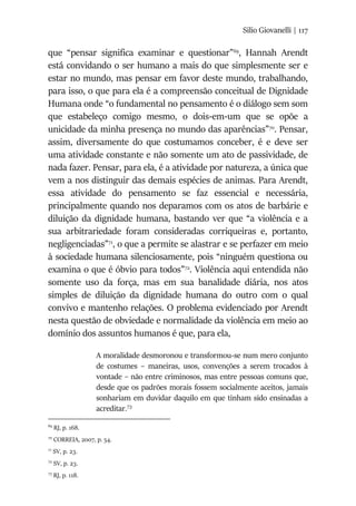 Silio Giovanelli | 117
que “pensar significa examinar e questionar”69
, Hannah Arendt
está convidando o ser humano a mais do que simplesmente ser e
estar no mundo, mas pensar em favor deste mundo, trabalhando,
para isso, o que para ela é a compreensão conceitual de Dignidade
Humana onde “o fundamental no pensamento é o diálogo sem som
que estabeleço comigo mesmo, o dois-em-um que se opõe a
unicidade da minha presença no mundo das aparências”70
. Pensar,
assim, diversamente do que costumamos conceber, é e deve ser
uma atividade constante e não somente um ato de passividade, de
nada fazer. Pensar, para ela, é a atividade por natureza, a única que
vem a nos distinguir das demais espécies de animas. Para Arendt,
essa atividade do pensamento se faz essencial e necessária,
principalmente quando nos deparamos com os atos de barbárie e
diluição da dignidade humana, bastando ver que “a violência e a
sua arbitrariedade foram consideradas corriqueiras e, portanto,
negligenciadas”71
, o que a permite se alastrar e se perfazer em meio
à sociedade humana silenciosamente, pois “ninguém questiona ou
examina o que é óbvio para todos”72
. Violência aqui entendida não
somente uso da força, mas em sua banalidade diária, nos atos
simples de diluição da dignidade humana do outro com o qual
convivo e mantenho relações. O problema evidenciado por Arendt
nesta questão de obviedade e normalidade da violência em meio ao
domínio dos assuntos humanos é que, para ela,
A moralidade desmoronou e transformou-se num mero conjunto
de costumes – maneiras, usos, convenções a serem trocados à
vontade – não entre criminosos, mas entre pessoas comuns que,
desde que os padrões morais fossem socialmente aceitos, jamais
sonhariam em duvidar daquilo em que tinham sido ensinadas a
acreditar.73
69
RJ, p. 168.
70
CORREIA, 2007, p. 54.
71
SV, p. 23.
72
SV, p. 23.
73
RJ, p. 118.
 