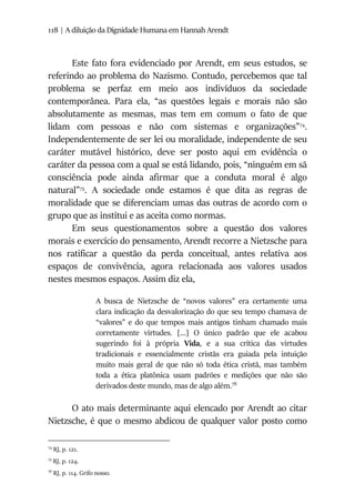 118 | A diluição da Dignidade Humana em Hannah Arendt
Este fato fora evidenciado por Arendt, em seus estudos, se
referindo ao problema do Nazismo. Contudo, percebemos que tal
problema se perfaz em meio aos indivíduos da sociedade
contemporânea. Para ela, “as questões legais e morais não são
absolutamente as mesmas, mas tem em comum o fato de que
lidam com pessoas e não com sistemas e organizações”74
.
Independentemente de ser lei ou moralidade, independente de seu
caráter mutável histórico, deve ser posto aqui em evidência o
caráter da pessoa com a qual se está lidando, pois, “ninguém em sã
consciência pode ainda afirmar que a conduta moral é algo
natural”75
. A sociedade onde estamos é que dita as regras de
moralidade que se diferenciam umas das outras de acordo com o
grupo que as institui e as aceita como normas.
Em seus questionamentos sobre a questão dos valores
morais e exercício do pensamento, Arendt recorre a Nietzsche para
nos ratificar a questão da perda conceitual, antes relativa aos
espaços de convivência, agora relacionada aos valores usados
nestes mesmos espaços. Assim diz ela,
A busca de Nietzsche de “novos valores” era certamente uma
clara indicação da desvalorização do que seu tempo chamava de
“valores” e do que tempos mais antigos tinham chamado mais
corretamente virtudes. [...] O único padrão que ele acabou
sugerindo foi à própria Vida, e a sua crítica das virtudes
tradicionais e essencialmente cristãs era guiada pela intuição
muito mais geral de que não só toda ética cristã, mas também
toda a ética platônica usam padrões e medições que não são
derivados deste mundo, mas de algo além.76
O ato mais determinante aqui elencado por Arendt ao citar
Nietzsche, é que o mesmo abdicou de qualquer valor posto como
74
RJ, p. 121.
75
RJ, p. 124.
76
RJ, p. 114. Grifo nosso.
 