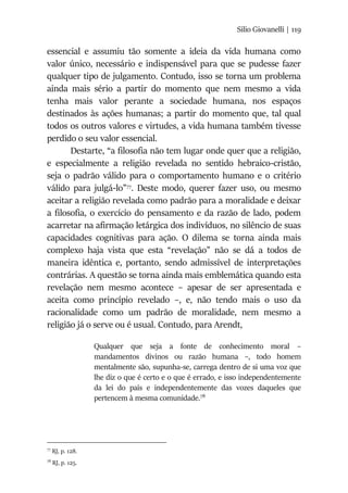 Silio Giovanelli | 119
essencial e assumiu tão somente a ideia da vida humana como
valor único, necessário e indispensável para que se pudesse fazer
qualquer tipo de julgamento. Contudo, isso se torna um problema
ainda mais sério a partir do momento que nem mesmo a vida
tenha mais valor perante a sociedade humana, nos espaços
destinados às ações humanas; a partir do momento que, tal qual
todos os outros valores e virtudes, a vida humana também tivesse
perdido o seu valor essencial.
Destarte, “a filosofia não tem lugar onde quer que a religião,
e especialmente a religião revelada no sentido hebraico-cristão,
seja o padrão válido para o comportamento humano e o critério
válido para julgá-lo”77
. Deste modo, querer fazer uso, ou mesmo
aceitar a religião revelada como padrão para a moralidade e deixar
a filosofia, o exercício do pensamento e da razão de lado, podem
acarretar na afirmação letárgica dos indivíduos, no silêncio de suas
capacidades cognitivas para ação. O dilema se torna ainda mais
complexo haja vista que esta “revelação” não se dá a todos de
maneira idêntica e, portanto, sendo admissível de interpretações
contrárias. A questão se torna ainda mais emblemática quando esta
revelação nem mesmo acontece – apesar de ser apresentada e
aceita como princípio revelado –, e, não tendo mais o uso da
racionalidade como um padrão de moralidade, nem mesmo a
religião já o serve ou é usual. Contudo, para Arendt,
Qualquer que seja a fonte de conhecimento moral –
mandamentos divinos ou razão humana –, todo homem
mentalmente são, supunha-se, carrega dentro de si uma voz que
lhe diz o que é certo e o que é errado, e isso independentemente
da lei do país e independentemente das vozes daqueles que
pertencem à mesma comunidade.78
77
RJ, p. 128.
78
RJ, p. 125.
 