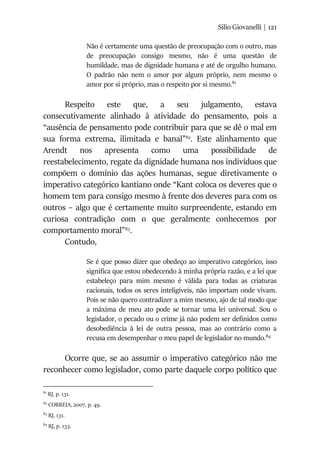 Silio Giovanelli | 121
Não é certamente uma questão de preocupação com o outro, mas
de preocupação consigo mesmo, não é uma questão de
humildade, mas de dignidade humana e até de orgulho humano.
O padrão não nem o amor por algum próprio, nem mesmo o
amor por si próprio, mas o respeito por si mesmo.81
Respeito este que, a seu julgamento, estava
consecutivamente alinhado à atividade do pensamento, pois a
“ausência de pensamento pode contribuir para que se dê o mal em
sua forma extrema, ilimitada e banal”82
. Este alinhamento que
Arendt nos apresenta como uma possibilidade de
reestabelecimento, regate da dignidade humana nos indivíduos que
compõem o domínio das ações humanas, segue diretivamente o
imperativo categórico kantiano onde “Kant coloca os deveres que o
homem tem para consigo mesmo à frente dos deveres para com os
outros – algo que é certamente muito surpreendente, estando em
curiosa contradição com o que geralmente conhecemos por
comportamento moral”83
.
Contudo,
Se é que posso dizer que obedeço ao imperativo categórico, isso
significa que estou obedecendo à minha própria razão, e a lei que
estabeleço para mim mesmo é válida para todas as criaturas
racionais, todos os seres inteligíveis, não importam onde vivam.
Pois se não quero contradizer a mim mesmo, ajo de tal modo que
a máxima de meu ato pode se tornar uma lei universal. Sou o
legislador, o pecado ou o crime já não podem ser definidos como
desobediência à lei de outra pessoa, mas ao contrário como a
recusa em desempenhar o meu papel de legislador no mundo.84
Ocorre que, se ao assumir o imperativo categórico não me
reconhecer como legislador, como parte daquele corpo político que
81
RJ, p. 131.
82
CORREIA, 2007, p. 49.
83
RJ, 131.
84
RJ, p. 133.
 
