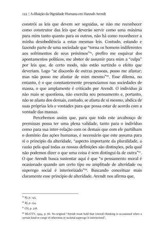 122 | A diluição da Dignidade Humana em Hannah Arendt
constrói as leis que devem ser seguidas, se não me reconhecer
como construtor das leis que deverão servir como uma máxima
para mim tanto quanto para os outros, não há como reconhecer a
minha desobediência a estas mesmas leis. Contudo, estando e
fazendo parte de uma sociedade que “torna os homens indiferentes
aos sofrimentos de seus próximos”85
, prefiro me esquivar dos
apontamentos políticos, me abster de assumir para mim a “culpa”
por leis que, de certo modo, não estão surtindo o efeito que
deveriam. Logo “se discordo de outras pessoas, posso me afastar;
mas não posso me afastar de mim mesmo”86
. Esse dilema, no
entanto, é o que constantemente presenciamos nas sociedades de
massa, o que amplamente é criticado por Arendt. O indivíduo já
não mais se questiona, não exercita seu pensamento e, portanto,
não se afasta dos demais, contudo, se afasta de si mesmo, abdica de
suas próprias leis e vontades para que possa estar de acordo com a
vontade das massas.
Percebemos assim que, para que todo este arcabouço de
premissas possa ter uma plena validade, tanto para o indivíduo
como para sua inter-relação com os demais que com ele partilham
o domínio das ações humanas, é necessário que este assuma para
si o princípio da alteridade, “aspecto importante da pluralidade, a
razão pela qual todas as nossas definições são distinções, pela qual
não podemos dizer o que uma coisa é sem distingui-la de outra”87
.
O que Arendt busca sustentar aqui é que “o pensamento moral é
ocasionado quando um certo tipo ou amplitude de alteridade ou
superego social é interiorizado”88
. Buscando conceituar mais
claramente esse princípio de alteridade, Arendt nos afirma que,
85
RJ, p. 145.
86
RJ, p. 154.
87
CH, p. 218.
88
BEATTY, 1994, p. 66. No original “Arendt must hold that (moral) thinking is occasioned when a
certain kind or range of otherness or societal superego is interiorized”.
 