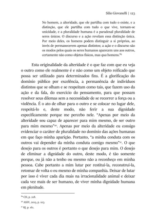 Silio Giovanelli | 123
No homem, a alteridade, que ele partilha com tudo o existe, e a
distinção, que ele partilha com tudo o que vive, tornam-se
unicidade, e a pluralidade humana é a paradoxal pluralidade de
seres únicos. O discurso e a ação revelam essa distinção única.
Por meio deles, os homens podem distinguir a si próprios, ao
invés de permanecerem apenas distintos; a ação e o discurso são
os modos pelos quais os seres humanos aparecem uns aos outros,
certamente não como objetos físicos, mas qua homens.89
Esta originalidade da alteridade é o que faz com que eu veja
o outro como ele realmente é e não como um objeto reificado que
possa ser utilizado para determinados fins. É a glorificação do
domínio público por excelência, a permanência de indivíduos
distintos que se olham e se respeitam como tais, que fazem uso da
ação e da fala, do exercício do pensamento, para que possam
resolver seus dilemas sem a necessidade de se recorrer a força ou a
violência. É o ato de olhar para o outro e se colocar no lugar dele,
respeitá-lo e, deste modo, não ferir a sua dignidade
especificamente porque me percebo nele. “Apenas por meio da
alteridade sou capaz de aparecer para mim mesmo, de ser outro
para mim mesmo”90
. Apenas por meio da alteridade eu consigo
evidenciar o caráter de pluralidade no domínio das ações humanas
em que faço minha aparição. Portanto, “a minha conduta com os
outros vai depender da minha conduta comigo mesmo”91
. O que
desejo para os outros é portanto o que desejo para mim. O desejo
de eliminar a dignidade do outro, deste modo, é tão somente
porque, ou já não a tenho ou mesmo não a reconheço em minha
pessoa. Cabe portanto a mim lutar por restituí-la, reconstruí-la,
retomar de volta o eu mesmo de minha companhia. Deixar de lutar
por isso é viver cada dia mais na irracionalidade animal e deixar
cada vez mais de ser humano, de viver minha dignidade humana
em plenitude.
89
CH, p. 218.
90
ASSY, 2015, p. 103.
91
RJ, p. 161.
 