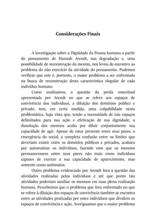 Considerações Finais
A investigação sobre a Dignidade da Pessoa humana a partir
do pensamento de Hannah Arendt, sua degradação e, uma
possibilidade de reconstrução da mesma, nos levou de encontro ao
problema do não exercício da atividade do pensamento. Pudemos
verificar que este é, portanto, o maior problema a ser enfrentado
na busca de reconstrução desta característica singular de cada
indivíduo humano.
Como analisamos, a questão da perda conceitual
apresentada por Arendt no que se refere aos espaços de
convivência dos indivíduos, a diluição dos domínios publico e
privado, tem, em certa medida, uma culpabilidade nesta
problemática, haja vista que, tendo a necessidade de tais espaços
delimitados para sua ação e efetivação de sua dignidade, a
dissolução dos mesmos acaba por diluir conjuntamente sua
capacidade de agir. Apesar de estar presente entre seus pares, a
emergência do social, a completa confusão entre os limites que
deveriam existir entre os domínios públicos e privados, acabara
por automatizar os indivíduos, fazendo com que os mesmos
permanecessem entre seus pares não mais como indivíduos
capazes de exercer a sua capacidade de aparecimento, mas
somente como autômatos.
Outro problema evidenciado por Arendt fora a questão das
atividades realizadas pelos indivíduos e até que ponto tais
atividades poderiam auxiliar os mesmos em suas plena realização
humana. Percebemos que o problema que fora enfrentado no que
se refere à diluição dos espaços de convivência também se encontra
entre as atividades praticadas por estes indivíduos que dividem os
espaços de convivência e ação. Averiguamos que o maior problema
 