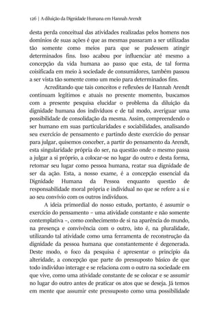 126 | A diluição da Dignidade Humana em Hannah Arendt
desta perda conceitual das atividades realizadas pelos homens nos
domínios de suas ações é que as mesmas passaram a ser utilizadas
tão somente como meios para que se pudessem atingir
determinados fins. Isso acabou por influenciar até mesmo a
concepção da vida humana ao passo que esta, de tal forma
coisificada em meio à sociedade de consumidores, também passou
a ser vista tão somente como um meio para determinados fins.
Acreditando que tais conceitos e reflexões de Hannah Arendt
continuam legítimos e atuais no presente momento, buscamos
com a presente pesquisa elucidar o problema da diluição da
dignidade humana dos indivíduos e de tal modo, averiguar uma
possibilidade de consolidação da mesma. Assim, compreendendo o
ser humano em suas particularidades e sociabilidades, analisando
seu exercício de pensamento e partindo deste exercício do pensar
para julgar, quisemos conceber, a partir do pensamento da Arendt,
esta singularidade própria do ser, na questão onde o mesmo passa
a julgar a si próprio, a colocar-se no lugar do outro e desta forma,
retomar seu lugar como pessoa humana, reatar sua dignidade de
ser da ação. Esta, a nosso exame, é a concepção essencial da
Dignidade Humana da Pessoa enquanto questão de
responsabilidade moral própria e individual no que se refere a si e
ao seu convívio com os outros indivíduos.
A ideia primordial do nosso estudo, portanto, é assumir o
exercício do pensamento – uma atividade constante e não somente
contemplativa –, como conhecimento de si na aparência do mundo,
na presença e convivência com o outro, isto é, na pluralidade,
utilizando tal atividade como uma ferramenta de reconstrução da
dignidade da pessoa humana que constantemente é degenerada.
Deste modo, o foco da pesquisa é apresentar o princípio da
alteridade, a concepção que parte do pressuposto básico de que
todo indivíduo interage e se relaciona com o outro na sociedade em
que vive, como uma atividade constante de se colocar e se assumir
no lugar do outro antes de praticar os atos que se deseja. Já temos
em mente que assumir este pressuposto como uma possibilidade
 