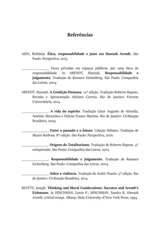 Referências
ASSY, Bethânia. Ética, responsabilidade e juízo em Hannah Arendt. São
Paulo: Perspectiva, 2015.
_______________. Faces privadas em espaços públicos: por uma ética da
responsabilidade. In ARENDT, Hannah. Responsabilidade e
Julgamento. Tradução de Rosaura Eichenberg. São Paulo: Companhia
das Letras, 2004
ARENDT, Hannah. A Condição Humana. 12ª edição. Tradução Roberto Raposo.
Revisão e Apresentação Adriano Correia. Rio de Janeiro: Forense
Universitária, 2014.
_______________. A vida do espírito. Tradução César Augusto de Almeida,
Antônio Abranches e Helena Franco Martins. Rio de Janeiro: Civilização
Brasileira, 2009.
_______________. Entre o passado e o futuro. Coleção Debates. Tradução de
Mauro Barbosa. 8ª edição. São Paulo: Perspectiva, 2016.
_______________. Origens do Totalitarismo. Tradução de Roberto Raposo. 4ª
reimpressão. São Paulo: Companhia das Letras, 2012.
_______________. Responsabilidade e Julgamento. Tradução de Rosaura
Eichenberg. São Paulo: Companhia das Letras, 2004.
_______________. Sobre a violência. Tradução de André Duarte. 5ª edição. Rio
de Janeiro: Civilização Brasileira, 2014.
BEATTY, Joseph. Thinking and Moral Cosiderations: Socrates and Arendt’s
Eichmann. In HINCHMAN, Lewis P.; HINCHMAN, Sandra K. Hannah
Arendt: critical essays. Albany: State University of New York Press, 1994.
 