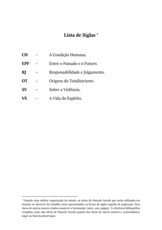 Lista de Siglas 1
CH – A Condição Humana.
EPF – Entre o Passado e o Futuro.
RJ – Responsabilidade e Julgamento.
OT – Origens do Totalitarismo.
SV – Sobre a Violência.
VE – A Vida do Espírito.
1
Visando uma melhor organização do estudo, as obras de Hannah Arendt que serão utilizadas em
citações no decorrer do trabalho serão apresentadas na forma de siglas seguida de paginação. Para
obras de outros autores citados manterei a formatação ‘autor, ano, página’. A referência bibliográfica
completa, tanto das obras de Hannah Arendt quanto das obras de outros autores e comentadores,
segue ao final da dissertação.
 