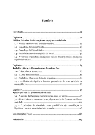 Sumário
Introdução ...................................................................................................17
Capítulo 1.....................................................................................................21
Público, Privado e Social: noções de espaços e convivência
1.1 – Privado e Público: uma análise necessária.................................................. 22
1.2 – Genealogia da Esfera Privada ...................................................................... 26
1.3 – Genealogia da Esfera Pública........................................................................33
1.4 – Problematizando a emergência do Social................................................... 46
1.5 – A violência originada na diluição dos espaços de convivência: a diluição da
dignidade humana..................................................................................................56
Capítulo 2.................................................................................................... 65
Trabalho e Obra: o dilema dos usos de meios e fins
2.1 – O Trabalho de nosso corpo.......................................................................... 66
2.2 – A Obra de nossas mãos.................................................................................73
2.3 – Trabalho e Obra: uma distinção imperiosa. ...............................................81
2.4 – A diluição da dignidade humana proveniente de uma sociedade de
consumidores......................................................................................................... 86
Capítulo 3.................................................................................................... 93
Ação: o que nos faz plenamente humanos
3.1 – A questão da Dignidade Humana: ser da ação, ser agente. .......................95
3.2 – O exercício do pensamento para o julgamento de si e do outro na vida em
sociedade. ..............................................................................................................109
3.3 – O princípio de alteridade como possibilidade de consolidação da
Dignidade Humana nas relações interpessoais.................................................. 116
Considerações Finais .................................................................................125
Referências ................................................................................................129
 