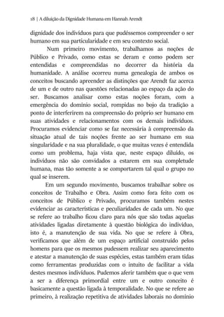 18 | A diluição da Dignidade Humana em Hannah Arendt
dignidade dos indivíduos para que pudéssemos compreender o ser
humano em sua particularidade e em seu contexto social.
Num primeiro movimento, trabalhamos as noções de
Público e Privado, como estas se deram e como podem ser
entendidas e compreendidas no decorrer da história da
humanidade. A análise ocorreu numa genealogia de ambos os
conceitos buscando apreender as distinções que Arendt faz acerca
de um e de outro nas questões relacionadas ao espaço da ação do
ser. Buscamos analisar como estas noções foram, com a
emergência do domínio social, rompidas no bojo da tradição a
ponto de interferirem na compreensão do próprio ser humano em
suas atividades e relacionamentos com os demais indivíduos.
Procuramos evidenciar como se faz necessária à compreensão da
situação atual de tais noções frente ao ser humano em sua
singularidade e na sua pluralidade, o que muitas vezes é entendida
como um problema, haja vista que, neste espaço diluído, os
indivíduos não são convidados a estarem em sua completude
humana, mas tão somente a se comportarem tal qual o grupo no
qual se inserem.
Em um segundo movimento, buscamos trabalhar sobre os
conceitos de Trabalho e Obra. Assim como fora feito com os
conceitos de Público e Privado, procuramos também nestes
evidenciar as características e peculiaridades de cada um. No que
se refere ao trabalho ficou claro para nós que são todas aquelas
atividades ligadas diretamente à questão biológica do indivíduo,
isto é, a manutenção de sua vida. No que se refere à Obra,
verificamos que além de um espaço artificial construído pelos
homens para que os mesmos pudessem realizar seu aparecimento
e atestar a manutenção de suas espécies, estas também eram tidas
como ferramentas produzidas com o intuito de facilitar a vida
destes mesmos indivíduos. Pudemos aferir também que o que vem
a ser a diferença primordial entre um e outro conceito é
basicamente a questão ligada à temporalidade. No que se refere ao
primeiro, à realização repetitiva de atividades laborais no domínio
 