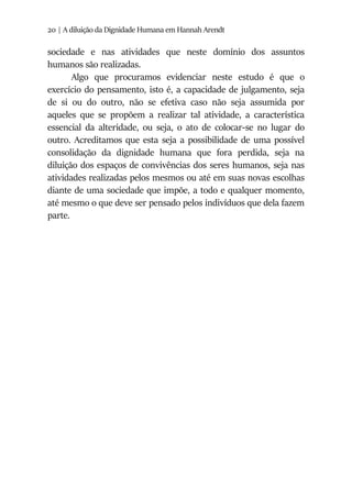 20 | A diluição da Dignidade Humana em Hannah Arendt
sociedade e nas atividades que neste domínio dos assuntos
humanos são realizadas.
Algo que procuramos evidenciar neste estudo é que o
exercício do pensamento, isto é, a capacidade de julgamento, seja
de si ou do outro, não se efetiva caso não seja assumida por
aqueles que se propõem a realizar tal atividade, a característica
essencial da alteridade, ou seja, o ato de colocar-se no lugar do
outro. Acreditamos que esta seja a possibilidade de uma possível
consolidação da dignidade humana que fora perdida, seja na
diluição dos espaços de convivências dos seres humanos, seja nas
atividades realizadas pelos mesmos ou até em suas novas escolhas
diante de uma sociedade que impõe, a todo e qualquer momento,
até mesmo o que deve ser pensado pelos indivíduos que dela fazem
parte.
 