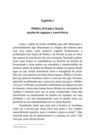 Capítulo 1
Público, Privado e Social:
noções de espaços e convivência
Como o objeto de estudo escolhido para esta dissertação é
primordialmente algo direcionado às relações dos homens para
com seus pares, neste primeiro capítulo focalizaremos a
problemática das noções de Público e de Privado no que se refere
aos espaços de convivência dos seres humanos, buscando analisar
como estas noções se consolidaram no decorrer da história da
humanidade e como podem ser entendidas e compreendidas até
mesmo a partir da análise da diluição de ambos os espaços dando
lugar ao que Arendt denominou como a emergência do social.
Para ela, o ser humano necessita destes espaços, Público e Privado,
para que possa se constituir, existir e, mais que isso, agir. Portanto,
apreender as distinções que a autora faz acerca do que é o Público
e do que é o Privado nas questões relacionadas aos espaços de ação
do homem e como estas noções foram diluídas na envergadura da
tradição é essencial para que se possa compreender como elas
interferiram na compreensão do próprio ser humano, em suas
atividades e em seu relacionamento com os demais seres, em
particular no seu relacionamento com os outros homens.
Percebemos assim que, para que o homem se reconheça
como tal, é preciso que esteja entre seus pares e isto “implica
essencialmente aparecer, para si mesmo e para os outros”1
. Algo
essencial neste ato de aparecimento é a presença do outro, haja
vista que, como afirma Arendt:
1
ASSY, 2004, p. 45.
 