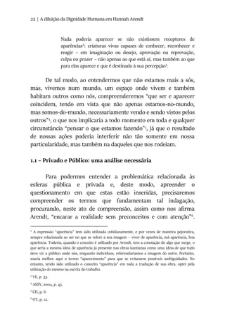 22 | A diluição da Dignidade Humana em Hannah Arendt
Nada poderia aparecer se não existissem receptores de
aparências2
: criaturas vivas capazes de conhecer, reconhecer e
reagir – em imaginação ou desejo, aprovação ou reprovação,
culpa ou prazer – não apenas ao que está aí, mas também ao que
para elas aparece e que é destinado à sua percepção3
.
De tal modo, ao entendermos que não estamos mais a sós,
mas, vivemos num mundo, um espaço onde vivem e também
habitam outros como nós, compreenderemos “que ser e aparecer
coincidem, tendo em vista que não apenas estamos-no-mundo,
mas somos-do-mundo, necessariamente vendo e sendo vistos pelos
outros”4
, o que nos implicaria a todo momento em toda e qualquer
circunstância “pensar o que estamos fazendo”5
, já que o resultado
de nossas ações poderia interferir não tão somente em nossa
particularidade, mas também na daqueles que nos rodeiam.
1.1 – Privado e Público: uma análise necessária
Para podermos entender a problemática relacionada às
esferas pública e privada e, deste modo, apreender o
questionamento em que estas estão inseridas, precisaremos
compreender os termos que fundamentam tal indagação,
procurando, neste ato de compreensão, assim como nos afirma
Arendt, “encarar a realidade sem preconceitos e com atenção”6
.
2
A expressão “aparência” tem sido utilizada cotidianamente, e por vezes de maneira pejorativa,
sempre relacionada ao ser no que se refere a sua imagem – viver de aparência, má aparência, boa
aparência. Todavia, quando o conceito é utilizado por Arendt, tem a conotação de algo que surge, o
que seria a mesma ideia de aparência já presente nas obras kantianas como uma ideia de que tudo
deve vir a público onde nós, enquanto indivíduos, referendaríamos a imagem do outro. Portanto,
soaria melhor aqui o termo “aparecimento” para que se evitassem possíveis ambiguidades. No
entanto, tendo sido utilizado o conceito “aparência” em toda a tradução de sua obra, optei pela
utilização do mesmo na escrita do trabalho.
3
VE, p. 35.
4
ASSY, 2004, p. 45.
5
CH, p. 6.
6
OT, p. 12.
 