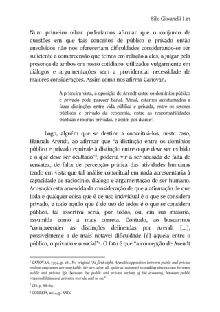 Silio Giovanelli | 23
Num primeiro olhar poderíamos afirmar que o conjunto de
questões em que tais conceitos de público e privado então
envolvidos não nos ofereceriam dificuldades considerando-se ser
suficiente a compreensão que temos em relação a eles, a julgar pela
presença de ambos em nosso cotidiano, utilizados vulgarmente em
diálogos e argumentações sem a providencial necessidade de
maiores considerações. Assim como nos afirma Canovan,
À primeira vista, a oposição de Arendt entre os domínios público
e privado pode parecer banal. Afinal, estamos acostumados a
fazer distinções entre vida pública e privada, entre os setores
públicos e privado da economia, entre as responsabilidades
públicas e morais privadas, e assim por diante7
.
Logo, alguém que se destine a conceituá-los, neste caso,
Hannah Arendt, ao afirmar que “a distinção entre os domínios
público e privado equivale à distinção entre o que deve ser exibido
e o que deve ser ocultado”8
, poderia vir a ser acusada de falta de
sensatez, de falta de percepção prática das atividades humanas
tendo em vista que tal análise conceitual em nada acrescentaria à
capacidade de raciocínio, diálogo e argumentação do ser humano.
Acusação esta acrescida da consideração de que a afirmação de que
toda e qualquer coisa que é de uso individual é o que se considera
privado, e tudo aquilo que é de uso de todos é o que se considera
público, tal assertiva seria, por todos, ou, em sua maioria,
assumida como a mais correta. Contudo, ao buscarmos
“compreender as distinções delineadas por Arendt [...],
possivelmente a de mais notável dificuldade [é] aquela entre o
público, o privado e o social”9
. O fato é que “a concepção de Arendt
7
CANOVAN, 1994, p. 181. No original “At first sight, Arendt’s opposition between public and private
realms may seem unremarkable. We are, after all, quite accustomed to making distinctions between
public and private life, between the public and private sectors of the economy, between public
responsibilities and privates morals, and so on.”
8
CH, p. 88-89.
9
CORREIA, 2014, p. XXIX.
 