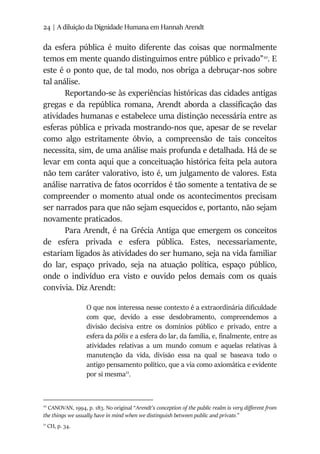 24 | A diluição da Dignidade Humana em Hannah Arendt
da esfera pública é muito diferente das coisas que normalmente
temos em mente quando distinguimos entre público e privado”10
. E
este é o ponto que, de tal modo, nos obriga a debruçar-nos sobre
tal análise.
Reportando-se às experiências históricas das cidades antigas
gregas e da república romana, Arendt aborda a classificação das
atividades humanas e estabelece uma distinção necessária entre as
esferas pública e privada mostrando-nos que, apesar de se revelar
como algo estritamente óbvio, a compreensão de tais conceitos
necessita, sim, de uma análise mais profunda e detalhada. Há de se
levar em conta aqui que a conceituação histórica feita pela autora
não tem caráter valorativo, isto é, um julgamento de valores. Esta
análise narrativa de fatos ocorridos é tão somente a tentativa de se
compreender o momento atual onde os acontecimentos precisam
ser narrados para que não sejam esquecidos e, portanto, não sejam
novamente praticados.
Para Arendt, é na Grécia Antiga que emergem os conceitos
de esfera privada e esfera pública. Estes, necessariamente,
estariam ligados às atividades do ser humano, seja na vida familiar
do lar, espaço privado, seja na atuação política, espaço público,
onde o indivíduo era visto e ouvido pelos demais com os quais
convivia. Diz Arendt:
O que nos interessa nesse contexto é a extraordinária dificuldade
com que, devido a esse desdobramento, compreendemos a
divisão decisiva entre os domínios público e privado, entre a
esfera da pólis e a esfera do lar, da família, e, finalmente, entre as
atividades relativas a um mundo comum e aquelas relativas à
manutenção da vida, divisão essa na qual se baseava todo o
antigo pensamento político, que a via como axiomática e evidente
por si mesma11
.
10
CANOVAN, 1994, p. 183. No original “Arendt’s conception of the public realm is very different from
the things we usually have in mind when we distinguish between public and private.”
11
CH, p. 34.
 