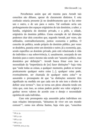 Silio Giovanelli | 25
Percebemos assim que até mesmo para Arendt tais
conceitos são difusos, apesar de claramente distintos. E esta
confusão estaria presente já no desdobramento que se faz entre
um e outro, e de um para o outro. Tal confusão seria um
prolongamento dos espaços originários de tais domínios, a saber, a
família, originária do domínio privado, e a pólis, a cidade,
originária do domínio público. Como exemplo de tal distorção
podemos citar dois conceitos que, segundo Arendt, por vezes, são
utilizados, contraditoriamente, juntos: economia e política. O
conceito de política, sendo próprio do domínio público, por vezes
se desdobra, passeia entre um domínio e outro. Já a economia, que,
sendo específico ao domínio privado, pois está relacionada à vida
do indivíduo e sua sobrevivência, é, usualmente, usurpada de um
domínio para o outro mesmo não sendo um “assunto político, mas
doméstico por definição”12
. Arendt busca frisar com isso a
necessidade da “importância de [se] fazer distinções”13
haja vista
que “onde todas as coisas, a qualquer momento, podem se tornar
praticamente qualquer outra coisa [...], qualquer coisa pode,
eventualmente, ser chamada de qualquer outra coisa”14
se
assumido o pressuposto de que “as distinções somente têm
significado na medida em que cada um de nós tem o direito de
definir seus termos”15
. Isso se torna um pleno absurdo tendo em
vista que, com isso, as coisas podem perder seu valor original e
ganhar novos valores de acordo com o desejo e necessidade
egoística de cada indivíduo.
Caso este pressuposto seja assumido pelos indivíduos em
suas relações interpessoais, “deixamos de viver em um mundo
comum”16
, como nos afirma Santos, haja vista que, “conceitos
12
CH, p. 35.
13
EPF, p. 132.
14
EPF, p. 132.
15
EPF, p. 132.
16
SANTOS, 2012, p. 223.
 