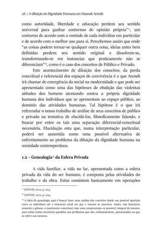 26 | A diluição da Dignidade Humana em Hannah Arendt
como autoridade, liberdade e educação perdem seu sentido
universal para ganhar contornos de opinião própria”17
, um
contorno de acordo com a vontade de cada indivíduo em particular
e de acordo com o melhor uso para si. Percebemos assim que onde
“as coisas podem tornar-se qualquer outra coisa, ideias antes bem
definidas perdem seu sentido original e dissolvem-se,
transformando-se em instancias que praticamente não se
diferenciam”18
, como é o caso dos conceitos de Público e Privado.
Este acontecimento de diluição dos conceitos, da perda
conceitual e referencial dos espaços de convivência é o que Arendt
irá chamar de emergência do social na modernidade e que pode ser
apresentado como uma das hipóteses de ebulição das violentas
atitudes dos homens atentando contra a própria dignidade
humana dos indivíduos que se apresentam ao espaço público, ao
domínio das atividades humanas. Tal hipótese é o que irá
referendar o nosso trabalho de análise de seus conceitos de público
e privado na tentativa de elucidá-los, filosoficamente falando, e
buscar por entre os tais uma separação diferencial-conceitual
necessária. Elucidação esta que, numa interpretação particular,
poderá ser assumida como uma possível alternativa de
enfrentamento ao problema da diluição da dignidade humana na
sociedade contemporânea.
1.2 – Genealogia19
da Esfera Privada
A vida familiar, a vida no lar, apresentada como a esfera
privada da vida do ser humano, é composta pelas atividades do
trabalho e da obra. Estas consistem basicamente em operações
17
SANTOS, 2012, p. 223.
18
SANTOS, 2012, p. 224.
19
A ideia de genealogia aqui é buscar fazer uma análise dos conceitos desde sua possível aparição
entre os indivíduos até o momento atual em que o mesmo se encontra. Assim, não buscamos
somente a gênese, o nascimento conceitual, mas uma compreensão, se possível, integral do mesmo,
para então tentar encontrar paralelos aos problemas que são, ordinariamente, apresentados no que
se refere aos mesmos.
 