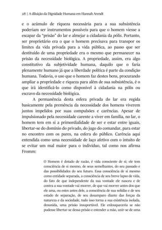 28 | A diluição da Dignidade Humana em Hannah Arendt
e o acúmulo de riqueza necessária para a sua subsistência
poderiam ser instrumentos possíveis para que o homem viesse a
escapar da “prisão” do lar e almejar a cidadania da pólis. Portanto,
ser proprietário era o que o homem precisava para transpor os
limites da vida privada para a vida pública, ao passo que ser
destituído de uma propriedade era o mesmo que permanecer na
prisão da necessidade biológica. A propriedade, assim, era algo
constitutivo da subjetividade humana, daquilo que o faria
plenamente humano já que a liberdade política é parte da condição
humana. Todavia, o uso que o homem faz destes bens, procurando
ampliar a propriedade e riqueza para além de sua subsistência, é o
que irá identificá-lo como disponível à cidadania na pólis ou
escravo da necessidade biológica.
A permanência desta esfera privada do lar era regida
basicamente pela premência da necessidade dos homens viverem
juntos impelidos por suas compulsões e carências. Apesar de
impulsionado pela necessidade carente a viver em família, no lar, o
homem tem em si a primordialidade de ser e estar entre iguais,
libertar-se do domínio do privado, do jugo do comandar, para estar
no encontro com os pares, na esfera do público. Carência aqui
entendida como uma necessidade de laço afetivo com o intuito de
se evitar um mal maior para o indivíduo, tal como nos afirma
Fromm:
O Homem é dotado de razão, é vida consciente de si; ele tem
consciência de si mesmo, de seus semelhantes, do seu passado e
das possibilidades do seu futuro. Essa consciência de si mesmo
como entidade separada, a consciência de seu breve lapso de vida,
do fato de que independente da sua vontade ele nasceu e de
contra a sua vontade vai morrer, de que vai morrer antes dos que
ele ama, ou estes antes dele, a consciência de sua solidão e de seu
estado de separação, de seu desamparo diante das forças da
natureza e da sociedade, tudo isso torna a sua existência isolada,
desunida, uma prisão insuportável. Ele enlouqueceria se não
pudesse libertar-se dessa prisão e estender a mão, unir-se de uma
 