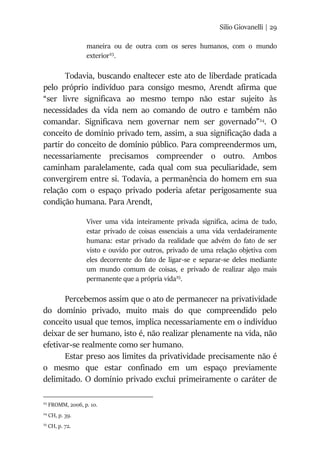 Silio Giovanelli | 29
maneira ou de outra com os seres humanos, com o mundo
exterior23
.
Todavia, buscando enaltecer este ato de liberdade praticada
pelo próprio indivíduo para consigo mesmo, Arendt afirma que
“ser livre significava ao mesmo tempo não estar sujeito às
necessidades da vida nem ao comando de outro e também não
comandar. Significava nem governar nem ser governado”24
. O
conceito de domínio privado tem, assim, a sua significação dada a
partir do conceito de domínio público. Para compreendermos um,
necessariamente precisamos compreender o outro. Ambos
caminham paralelamente, cada qual com sua peculiaridade, sem
convergirem entre si. Todavia, a permanência do homem em sua
relação com o espaço privado poderia afetar perigosamente sua
condição humana. Para Arendt,
Viver uma vida inteiramente privada significa, acima de tudo,
estar privado de coisas essenciais a uma vida verdadeiramente
humana: estar privado da realidade que advém do fato de ser
visto e ouvido por outros, privado de uma relação objetiva com
eles decorrente do fato de ligar-se e separar-se deles mediante
um mundo comum de coisas, e privado de realizar algo mais
permanente que a própria vida25
.
Percebemos assim que o ato de permanecer na privatividade
do domínio privado, muito mais do que compreendido pelo
conceito usual que temos, implica necessariamente em o indivíduo
deixar de ser humano, isto é, não realizar plenamente na vida, não
efetivar-se realmente como ser humano.
Estar preso aos limites da privatividade precisamente não é
o mesmo que estar confinado em um espaço previamente
delimitado. O domínio privado exclui primeiramente o caráter de
23
FROMM, 2006, p. 10.
24
CH, p. 39.
25
CH, p. 72.
 