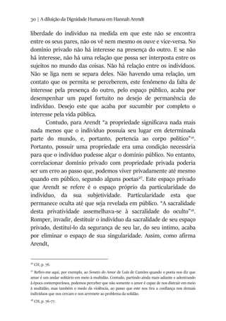 30 | A diluição da Dignidade Humana em Hannah Arendt
liberdade do individuo na medida em que este não se encontra
entre os seus pares, não os vê nem mesmo os ouve e vice-versa. No
domínio privado não há interesse na presença do outro. E se não
há interesse, não há uma relação que possa ser interposta entre os
sujeitos no mundo das coisas. Não há relação entre os indivíduos.
Não se liga nem se separa deles. Não havendo uma relação, um
contato que os permita se perceberem, este fenômeno da falta de
interesse pela presença do outro, pelo espaço público, acaba por
desempenhar um papel fortuito no desejo de permanência do
indivíduo. Desejo este que acaba por sucumbir por completo o
interesse pela vida pública.
Contudo, para Arendt “a propriedade significava nada mais
nada menos que o individuo possuía seu lugar em determinada
parte do mundo, e, portanto, pertencia ao corpo político”26
.
Portanto, possuir uma propriedade era uma condição necessária
para que o indivíduo pudesse alçar o domínio público. No entanto,
correlacionar domínio privado com propriedade privada poderia
ser um erro ao passo que, podemos viver privadamente até mesmo
quando em público, segundo alguns poetas27
. Este espaço privado
que Arendt se refere é o espaço próprio da particularidade do
indivíduo, da sua subjetividade. Particularidade esta que
permanece oculta até que seja revelada em público. “A sacralidade
desta privatividade assemelhava-se à sacralidade do oculto”28
.
Romper, invadir, destituir o indivíduo da sacralidade de seu espaço
privado, destituí-lo da segurança de seu lar, do seu intimo, acaba
por eliminar o espaço de sua singularidade. Assim, como afirma
Arendt,
26
CH, p. 76.
27
Refiro-me aqui, por exemplo, ao Soneto do Amor de Luís de Camões quando o poeta nos diz que
amar é um andar solitário em meio à multidão. Contudo, partindo ainda mais adiante e adentrando
à época contemporânea, podemos perceber que não somente o amor é capaz de nos distrair em meio
à multidão, mas também o medo da violência, ao passo que este nos tira a confiança nos demais
indivíduos que nos cercam e nos arremete ao problema da solidão.
28
CH, p. 76-77.
 