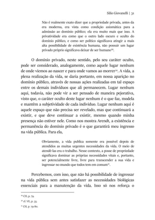 Silio Giovanelli | 31
Não é realmente exato dizer que a propriedade privada, antes da
era moderna, era vista como condição axiomática para a
admissão ao domínio público; ela era muito mais que isso. A
privatividade era como que o outro lado escuro e oculto do
domínio público, e como ser político significava atingir a mais
alta possibilidade de existência humana, não possuir um lugar
privado próprio significava deixar de ser humano29
.
O domínio privado, neste sentido, pelo seu caráter oculto,
pode ser considerado, analogamente, como aquele lugar nenhum
de onde viemos ao nascer e para onde vamos ao morrer30
. A vida, a
plena realização da vida, se daria portanto, em nossa aparição no
domínio público, através de nossas ações realizadas em tal espaço
entre os demais indivíduos que ali permanecem. Lugar nenhum
aqui, todavia, não pode vir a ser pensado de maneira pejorativa,
visto que, o caráter oculto deste lugar nenhum é o que faz, modela
e mantêm a subjetividade de cada individuo. Lugar nenhum aqui é
aquele espaço que não precisa ser revelado, mas que continuará a
existir, e que deve continuar a existir, mesmo quando minha
presença não estiver nele. Como nos mostra Arendt, a existência e
permanência do domínio privado é o que garantirá meu ingresso
na vida pública. Para ela,
Obviamente, a vida publica somente era possível depois de
atendidos as muitas urgentes necessidades da vida. O meio de
atendê-las era o trabalho. Nesse contexto, a posse de propriedade
significava dominar as próprias necessidades vitais e, portanto,
ser potencialmente livre, livre para transcender a sua vida e
ingressar no mundo que todos tem em comum31
.
Percebemos, com isso, que não há possibilidade de ingressar
na vida pública sem antes satisfazer as necessidades biológicas
essenciais para a manutenção da vida. Isso só nos reforça o
29
CH, p. 79.
30
cf. VE, p. 35.
31
CH, p. 79-80.
 