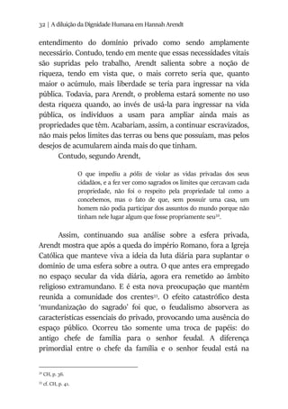 32 | A diluição da Dignidade Humana em Hannah Arendt
entendimento do domínio privado como sendo amplamente
necessário. Contudo, tendo em mente que essas necessidades vitais
são supridas pelo trabalho, Arendt salienta sobre a noção de
riqueza, tendo em vista que, o mais correto seria que, quanto
maior o acúmulo, mais liberdade se teria para ingressar na vida
pública. Todavia, para Arendt, o problema estará somente no uso
desta riqueza quando, ao invés de usá-la para ingressar na vida
pública, os indivíduos a usam para ampliar ainda mais as
propriedades que têm. Acabariam, assim, a continuar escravizados,
não mais pelos limites das terras ou bens que possuíam, mas pelos
desejos de acumularem ainda mais do que tinham.
Contudo, segundo Arendt,
O que impediu a pólis de violar as vidas privadas dos seus
cidadãos, e a fez ver como sagrados os limites que cercavam cada
propriedade, não foi o respeito pela propriedade tal como a
concebemos, mas o fato de que, sem possuir uma casa, um
homem não podia participar dos assuntos do mundo porque não
tinham nele lugar algum que fosse propriamente seu32
.
Assim, continuando sua análise sobre a esfera privada,
Arendt mostra que após a queda do império Romano, fora a Igreja
Católica que manteve viva a ideia da luta diária para suplantar o
domínio de uma esfera sobre a outra. O que antes era empregado
no espaço secular da vida diária, agora era remetido ao âmbito
religioso extramundano. E é esta nova preocupação que mantém
reunida a comunidade dos crentes33
. O efeito catastrófico desta
‘mundanização do sagrado’ foi que, o feudalismo absorvera as
características essenciais do privado, provocando uma ausência do
espaço público. Ocorreu tão somente uma troca de papéis: do
antigo chefe de família para o senhor feudal. A diferença
primordial entre o chefe da família e o senhor feudal está na
32
CH, p. 36.
33
cf. CH, p. 41.
 