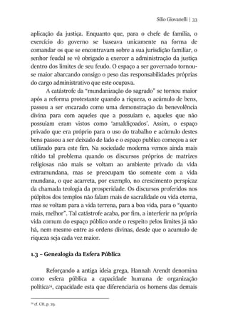 Silio Giovanelli | 33
aplicação da justiça. Enquanto que, para o chefe de família, o
exercício do governo se baseava unicamente na forma de
comandar os que se encontravam sobre a sua jurisdição familiar, o
senhor feudal se vê obrigado a exercer a administração da justiça
dentro dos limites de seu feudo. O espaço a ser governado tornou-
se maior abarcando consigo o peso das responsabilidades próprias
do cargo administrativo que este ocupava.
A catástrofe da “mundanização do sagrado” se tornou maior
após a reforma protestante quando a riqueza, o acúmulo de bens,
passou a ser encarado como uma demonstração da benevolência
divina para com aqueles que a possuíam e, aqueles que não
possuíam eram vistos como ‘amaldiçoados’. Assim, o espaço
privado que era próprio para o uso do trabalho e acúmulo destes
bens passou a ser deixado de lado e o espaço publico começou a ser
utilizado para este fim. Na sociedade moderna vemos ainda mais
nítido tal problema quando os discursos próprios de matrizes
religiosas não mais se voltam ao ambiente privado da vida
extramundana, mas se preocupam tão somente com a vida
mundana, o que acarreta, por exemplo, no crescimento perspicaz
da chamada teologia da prosperidade. Os discursos proferidos nos
púlpitos dos templos não falam mais de sacralidade ou vida eterna,
mas se voltam para a vida terrena, para a boa vida, para o “quanto
mais, melhor”. Tal catástrofe acaba, por fim, a interferir na própria
vida comum do espaço público onde o respeito pelos limites já não
há, nem mesmo entre as ordens divinas, desde que o acumulo de
riqueza seja cada vez maior.
1.3 – Genealogia da Esfera Pública
Reforçando a antiga ideia grega, Hannah Arendt denomina
como esfera pública a capacidade humana de organização
política34
, capacidade esta que diferenciaria os homens das demais
34
cf. CH, p. 29.
 