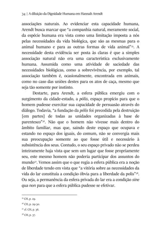 34 | A diluição da Dignidade Humana em Hannah Arendt
associações naturais. Ao evidenciar esta capacidade humana,
Arendt busca marcar que “a companhia natural, meramente social,
da espécie humana era vista como uma limitação imposta a nós
pelas necessidades da vida biológica, que são as mesmas para o
animal humano e para as outras formas de vida animal”35
. A
necessidade desta evidência ser posta às claras é que a simples
associação natural não era uma característica exclusivamente
humana. Assumida como uma atividade de saciedade das
necessidades biológicas, como a sobrevivência, por exemplo, tal
associação também é, ocasionalmente, encontrada em animais,
como no caso das uniões destes para os atos de caça, mesmo que
seja tão somente por instinto.
Destarte, para Arendt, a esfera pública emergiu com o
surgimento da cidade-estado, a pólis, espaço propício para que o
homem pudesse exercitar sua capacidade de persuasão através do
diálogo. Todavia, “a fundação da pólis foi precedida pela destruição
[em partes] de todas as unidades organizadas à base de
parentesco”36
. Não que o homem não vivesse mais dentro do
âmbito familiar, mas que, saindo deste espaço que ocupava e
estando no espaço dos iguais, do comum, não se convergia mais
sua preocupação somente ao que fosse útil e necessário à
subsistência dos seus. Contudo, o seu espaço privado não se perdeu
inteiramente haja vista que sem um lugar que fosse propriamente
seu, este mesmo homem não poderia participar dos assuntos do
mundo37
. Vemos assim que o que regia a esfera pública era a noção
de liberdade tendo em vista que “a vitória sobre as necessidades da
vida do lar constituía a condição óbvia para a liberdade da polis”38
.
Ou seja, a permanência da esfera privada do lar era a condição sine
qua non para que a esfera pública pudesse se efetivar.
35
CH, p. 29.
36
CH, p. 29-30.
37
cf. CH, p. 36.
38
CH, p. 37.
 