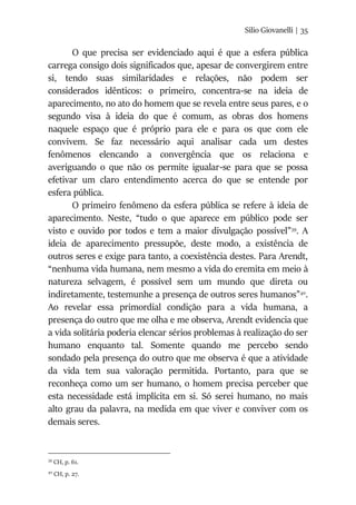Silio Giovanelli | 35
O que precisa ser evidenciado aqui é que a esfera pública
carrega consigo dois significados que, apesar de convergirem entre
si, tendo suas similaridades e relações, não podem ser
considerados idênticos: o primeiro, concentra-se na ideia de
aparecimento, no ato do homem que se revela entre seus pares, e o
segundo visa à ideia do que é comum, as obras dos homens
naquele espaço que é próprio para ele e para os que com ele
convivem. Se faz necessário aqui analisar cada um destes
fenômenos elencando a convergência que os relaciona e
averiguando o que não os permite igualar-se para que se possa
efetivar um claro entendimento acerca do que se entende por
esfera pública.
O primeiro fenômeno da esfera pública se refere à ideia de
aparecimento. Neste, “tudo o que aparece em público pode ser
visto e ouvido por todos e tem a maior divulgação possível”39
. A
ideia de aparecimento pressupõe, deste modo, a existência de
outros seres e exige para tanto, a coexistência destes. Para Arendt,
“nenhuma vida humana, nem mesmo a vida do eremita em meio à
natureza selvagem, é possível sem um mundo que direta ou
indiretamente, testemunhe a presença de outros seres humanos”40
.
Ao revelar essa primordial condição para a vida humana, a
presença do outro que me olha e me observa, Arendt evidencia que
a vida solitária poderia elencar sérios problemas à realização do ser
humano enquanto tal. Somente quando me percebo sendo
sondado pela presença do outro que me observa é que a atividade
da vida tem sua valoração permitida. Portanto, para que se
reconheça como um ser humano, o homem precisa perceber que
esta necessidade está implícita em si. Só serei humano, no mais
alto grau da palavra, na medida em que viver e conviver com os
demais seres.
39
CH, p. 61.
40
CH, p. 27.
 