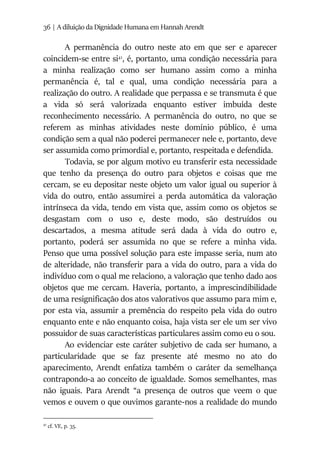 36 | A diluição da Dignidade Humana em Hannah Arendt
A permanência do outro neste ato em que ser e aparecer
coincidem-se entre si41
, é, portanto, uma condição necessária para
a minha realização como ser humano assim como a minha
permanência é, tal e qual, uma condição necessária para a
realização do outro. A realidade que perpassa e se transmuta é que
a vida só será valorizada enquanto estiver imbuída deste
reconhecimento necessário. A permanência do outro, no que se
referem as minhas atividades neste domínio público, é uma
condição sem a qual não poderei permanecer nele e, portanto, deve
ser assumida como primordial e, portanto, respeitada e defendida.
Todavia, se por algum motivo eu transferir esta necessidade
que tenho da presença do outro para objetos e coisas que me
cercam, se eu depositar neste objeto um valor igual ou superior à
vida do outro, então assumirei a perda automática da valoração
intrínseca da vida, tendo em vista que, assim como os objetos se
desgastam com o uso e, deste modo, são destruídos ou
descartados, a mesma atitude será dada à vida do outro e,
portanto, poderá ser assumida no que se refere a minha vida.
Penso que uma possível solução para este impasse seria, num ato
de alteridade, não transferir para a vida do outro, para a vida do
indivíduo com o qual me relaciono, a valoração que tenho dado aos
objetos que me cercam. Haveria, portanto, a imprescindibilidade
de uma resignificação dos atos valorativos que assumo para mim e,
por esta via, assumir a premência do respeito pela vida do outro
enquanto ente e não enquanto coisa, haja vista ser ele um ser vivo
possuidor de suas características particulares assim como eu o sou.
Ao evidenciar este caráter subjetivo de cada ser humano, a
particularidade que se faz presente até mesmo no ato do
aparecimento, Arendt enfatiza também o caráter da semelhança
contrapondo-a ao conceito de igualdade. Somos semelhantes, mas
não iguais. Para Arendt “a presença de outros que veem o que
vemos e ouvem o que ouvimos garante-nos a realidade do mundo
41
cf. VE, p. 35.
 