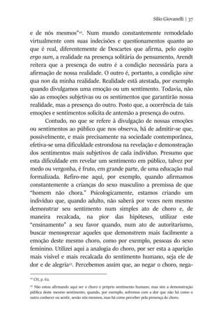 Silio Giovanelli | 37
e de nós mesmos”42
. Num mundo constantemente remodelado
virtualmente com suas indecisões e questionamentos quanto ao
que é real, diferentemente de Descartes que afirma, pelo cogito
ergo sum, a realidade na presença solitária do pensamento, Arendt
reitera que a presença do outro é a condição necessária para a
afirmação de nossa realidade. O outro é, portanto, a condição sine
qua non da minha realidade. Realidade está atestada, por exemplo
quando divulgamos uma emoção ou um sentimento. Todavia, não
são as emoções subjetivas ou os sentimentos que garantirão nossa
realidade, mas a presença do outro. Posto que, a ocorrência de tais
emoções e sentimentos solicita de antemão a presença do outro.
Contudo, no que se refere à divulgação de nossas emoções
ou sentimentos ao público que nos observa, há de admitir-se que,
possivelmente, e mais precisamente na sociedade contemporânea,
efetiva-se uma dificuldade estrondosa na revelação e demonstração
dos sentimentos mais subjetivos de cada indivíduo. Presumo que
esta dificuldade em revelar um sentimento em público, talvez por
medo ou vergonha, é fruto, em grande parte, de uma educação mal
formalizada. Refiro-me aqui, por exemplo, quando afirmamos
constantemente a crianças do sexo masculino a premissa de que
“homem não chora.” Psicologicamente, estamos criando um
indivíduo que, quando adulto, não saberá por vezes nem mesmo
demonstrar seu sentimento num simples ato de choro e, de
maneira recalcada, na pior das hipóteses, utilizar este
“ensinamento” a seu favor quando, num ato de autoritarismo,
buscar menosprezar aqueles que demonstrem mais facilmente a
emoção deste mesmo choro, como por exemplo, pessoas do sexo
feminino. Utilizei aqui a analogia do choro, por ser esta a aparição
mais visível e mais recalcada do sentimento humano, seja ele de
dor e de alegria43
. Percebemos assim que, ao negar o choro, nega-
42
CH, p. 62.
43
Não estou afirmando aqui ser o choro o próprio sentimento humano, mas sim a demonstração
pública deste mesmo sentimento, quando, por exemplo, sofremos com a dor que não há como o
outro conhecer ou sentir, senão nós mesmos, mas há como perceber pela presença do choro.
 