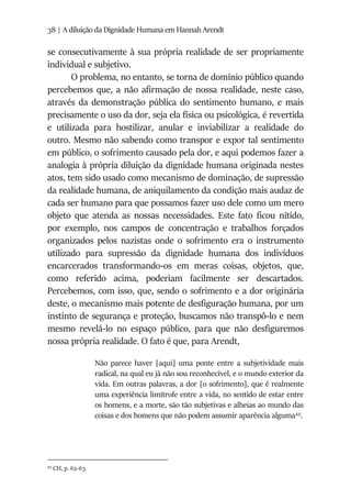38 | A diluição da Dignidade Humana em Hannah Arendt
se consecutivamente à sua própria realidade de ser propriamente
individual e subjetivo.
O problema, no entanto, se torna de domínio público quando
percebemos que, a não afirmação de nossa realidade, neste caso,
através da demonstração pública do sentimento humano, e mais
precisamente o uso da dor, seja ela física ou psicológica, é revertida
e utilizada para hostilizar, anular e inviabilizar a realidade do
outro. Mesmo não sabendo como transpor e expor tal sentimento
em público, o sofrimento causado pela dor, e aqui podemos fazer a
analogia à própria diluição da dignidade humana originada nestes
atos, tem sido usado como mecanismo de dominação, de supressão
da realidade humana, de aniquilamento da condição mais audaz de
cada ser humano para que possamos fazer uso dele como um mero
objeto que atenda as nossas necessidades. Este fato ficou nítido,
por exemplo, nos campos de concentração e trabalhos forçados
organizados pelos nazistas onde o sofrimento era o instrumento
utilizado para supressão da dignidade humana dos indivíduos
encarcerados transformando-os em meras coisas, objetos, que,
como referido acima, poderiam facilmente ser descartados.
Percebemos, com isso, que, sendo o sofrimento e a dor originária
deste, o mecanismo mais potente de desfiguração humana, por um
instinto de segurança e proteção, buscamos não transpô-lo e nem
mesmo revelá-lo no espaço público, para que não desfiguremos
nossa própria realidade. O fato é que, para Arendt,
Não parece haver [aqui] uma ponte entre a subjetividade mais
radical, na qual eu já não sou reconhecível, e o mundo exterior da
vida. Em outras palavras, a dor [o sofrimento], que é realmente
uma experiência limítrofe entre a vida, no sentido de estar entre
os homens, e a morte, são tão subjetivas e alheias ao mundo das
coisas e dos homens que não podem assumir aparência alguma44
.
44
CH, p. 62-63.
 