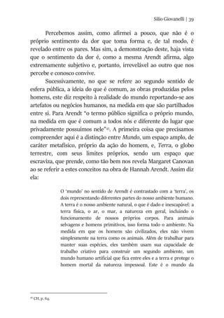 Silio Giovanelli | 39
Percebemos assim, como afirmei a pouco, que não é o
próprio sentimento da dor que toma forma e, de tal modo, é
revelado entre os pares. Mas sim, a demonstração deste, haja vista
que o sentimento da dor é, como a mesma Arendt afirma, algo
extremamente subjetivo e, portanto, irrevelável ao outro que nos
percebe e conosco convive.
Sucessivamente, no que se refere ao segundo sentido de
esfera pública, a ideia do que é comum, as obras produzidas pelos
homens, este diz respeito à realidade do mundo reportando-se aos
artefatos ou negócios humanos, na medida em que são partilhados
entre si. Para Arendt “o termo público significa o próprio mundo,
na medida em que é comum a todos nós e diferente do lugar que
privadamente possuímos nele”45
. A primeira coisa que precisamos
compreender aqui é a distinção entre Mundo, um espaço amplo, de
caráter metafísico, próprio da ação do homem, e, Terra, o globo
terrestre, com seus limites próprios, sendo um espaço que
escraviza, que prende, como tão bem nos revela Margaret Canovan
ao se referir a estes conceitos na obra de Hannah Arendt. Assim diz
ela:
O ‘mundo’ no sentido de Arendt é contrastado com a ‘terra’, os
dois representando diferentes partes do nosso ambiente humano.
A terra é o nosso ambiente natural, o que é dado e inescapável: a
terra física, o ar, o mar, a natureza em geral, incluindo o
funcionamento de nossos próprios corpos. Para animais
selvagens e homens primitivos, isso forma todo o ambiente. Na
medida em que os homens são civilizados, eles não vivem
simplesmente na terra como os animais. Além de trabalhar para
manter suas espécies, eles também usam sua capacidade de
trabalho criativo para construir um segundo ambiente, um
mundo humano artificial que fica entre eles e a terra e protege o
homem mortal da natureza impessoal. Este é o mundo da
45
CH, p. 64.
 