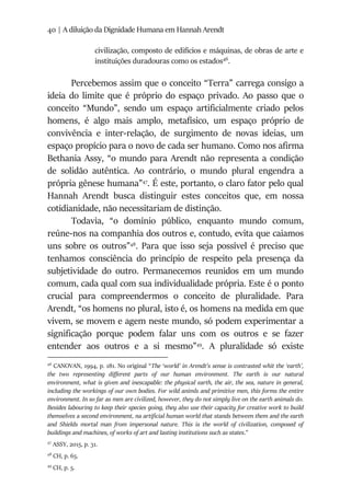 40 | A diluição da Dignidade Humana em Hannah Arendt
civilização, composto de edifícios e máquinas, de obras de arte e
instituições duradouras como os estados46
.
Percebemos assim que o conceito “Terra” carrega consigo a
ideia do limite que é próprio do espaço privado. Ao passo que o
conceito “Mundo”, sendo um espaço artificialmente criado pelos
homens, é algo mais amplo, metafísico, um espaço próprio de
convivência e inter-relação, de surgimento de novas ideias, um
espaço propício para o novo de cada ser humano. Como nos afirma
Bethania Assy, “o mundo para Arendt não representa a condição
de solidão autêntica. Ao contrário, o mundo plural engendra a
própria gênese humana”47
. É este, portanto, o claro fator pelo qual
Hannah Arendt busca distinguir estes conceitos que, em nossa
cotidianidade, não necessitariam de distinção.
Todavia, “o domínio público, enquanto mundo comum,
reúne-nos na companhia dos outros e, contudo, evita que caiamos
uns sobre os outros”48
. Para que isso seja possível é preciso que
tenhamos consciência do princípio de respeito pela presença da
subjetividade do outro. Permanecemos reunidos em um mundo
comum, cada qual com sua individualidade própria. Este é o ponto
crucial para compreendermos o conceito de pluralidade. Para
Arendt, “os homens no plural, isto é, os homens na medida em que
vivem, se movem e agem neste mundo, só podem experimentar a
significação porque podem falar uns com os outros e se fazer
entender aos outros e a si mesmo”49
. A pluralidade só existe
46
CANOVAN, 1994, p. 181. No original “The ‘world’ in Arendt’s sense is contrasted whit the ‘earth’,
the two representing different parts of our human environment. The earth is our natural
environment, what is given and inescapable: the physical earth, the air, the sea, nature in general,
including the workings of our own bodies. For wild animls and primitive men, this forms the entire
environment. In so far as men are civilized, however, they do not simply live on the earth animals do.
Besides labouring to keep their species going, they also use their capacity for creative work to build
themselves a second environment, na artificial human world that stands between them and the earth
and Shields mortal man from impersonal nature. This is the world of civilization, composed of
buildings and machines, of works of art and lasting institutions such as states.”
47
ASSY, 2015, p. 31.
48
CH, p. 65.
49
CH, p. 5.
 